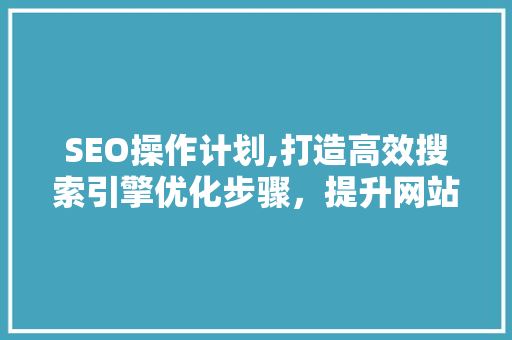 SEO操作计划,打造高效搜索引擎优化步骤，提升网站排名