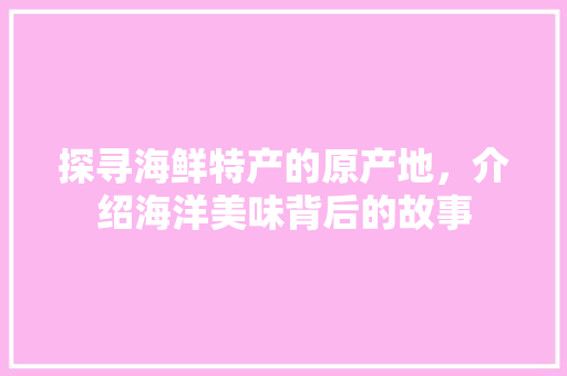 探寻海鲜特产的原产地，介绍海洋美味背后的故事