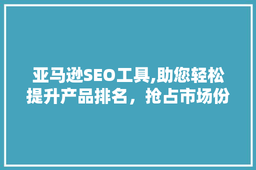 亚马逊SEO工具,助您轻松提升产品排名，抢占市场份额