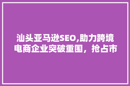 汕头亚马逊SEO,助力跨境电商企业突破重围，抢占市场先机