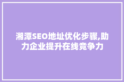 湘潭SEO地址优化步骤,助力企业提升在线竞争力
