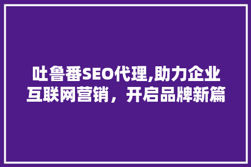 吐鲁番SEO代理,助力企业互联网营销，开启品牌新篇章