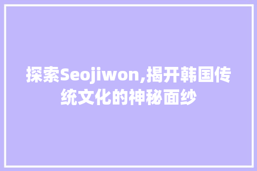 探索Seojiwon,揭开韩国传统文化的神秘面纱