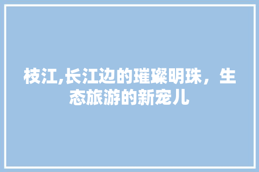 枝江,长江边的璀璨明珠，生态旅游的新宠儿