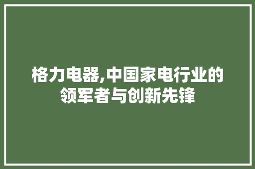 格力电器,中国家电行业的领军者与创新先锋