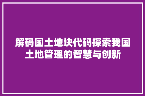 解码国土地块代码探索我国土地管理的智慧与创新