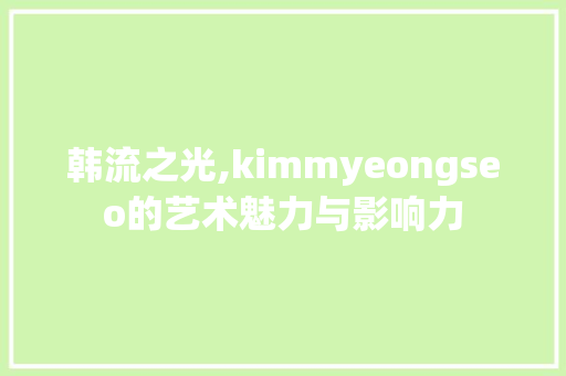 韩流之光,kimmyeongseo的艺术魅力与影响力
