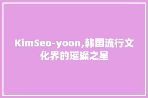 KimSeo-yoon,韩国流行文化界的璀璨之星