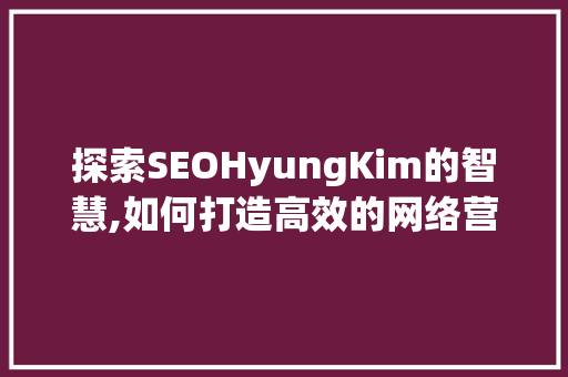 探索SEOHyungKim的智慧,如何打造高效的网络营销步骤