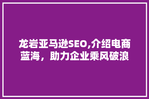 龙岩亚马逊SEO,介绍电商蓝海，助力企业乘风破浪
