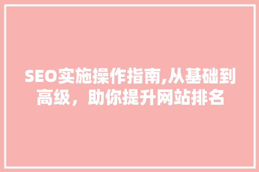 SEO实施操作指南,从基础到高级，助你提升网站排名