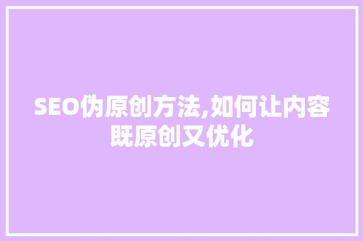 SEO伪原创方法,如何让内容既原创又优化
