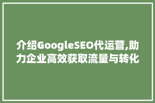 介绍GoogleSEO代运营,助力企业高效获取流量与转化