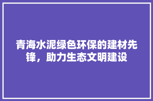 青海水泥绿色环保的建材先锋，助力生态文明建设