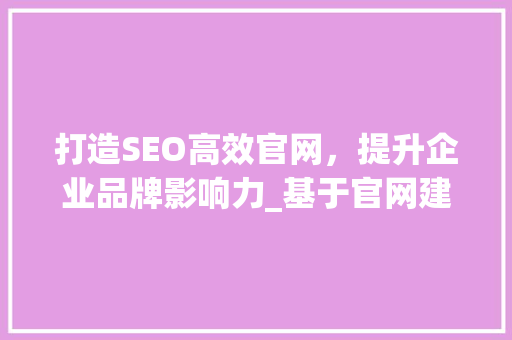 打造SEO高效官网，提升企业品牌影响力_基于官网建设SEO步骤介绍