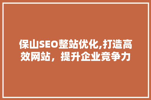 保山SEO整站优化,打造高效网站，提升企业竞争力