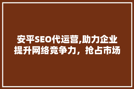 安平SEO代运营,助力企业提升网络竞争力，抢占市场先机