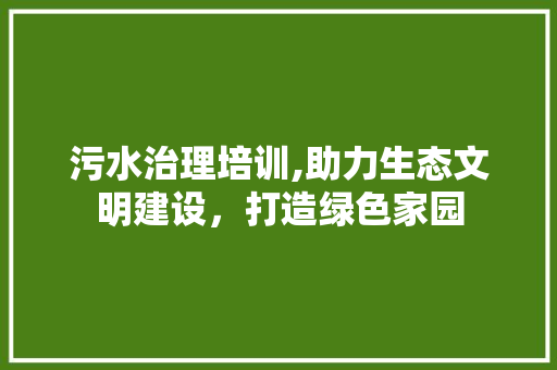 污水治理培训,助力生态文明建设，打造绿色家园