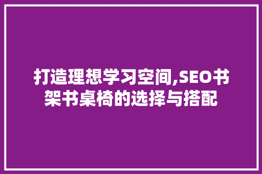 打造理想学习空间,SEO书架书桌椅的选择与搭配