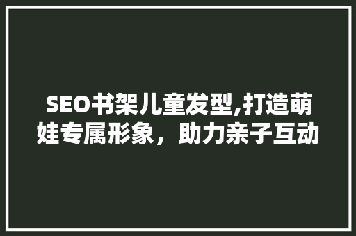 SEO书架儿童发型,打造萌娃专属形象，助力亲子互动与成长