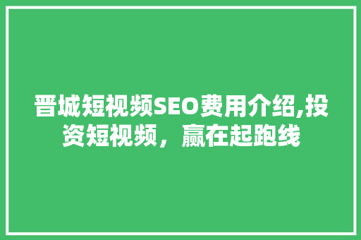 晋城短视频SEO费用介绍,投资短视频，赢在起跑线