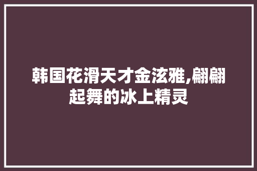 韩国花滑天才金泫雅,翩翩起舞的冰上精灵