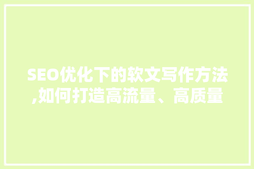 SEO优化下的软文写作方法,如何打造高流量、高质量的内容