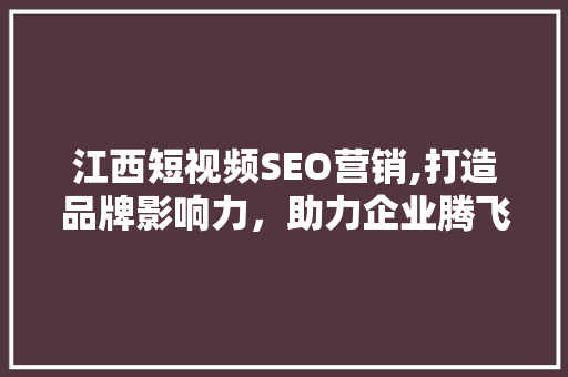 江西短视频SEO营销,打造品牌影响力，助力企业腾飞