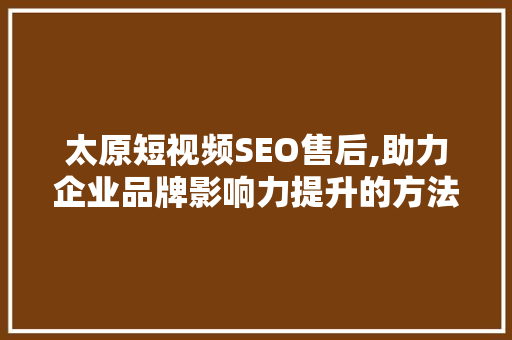 太原短视频SEO售后,助力企业品牌影响力提升的方法