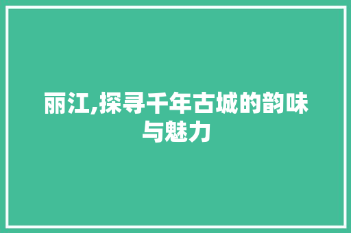 丽江,探寻千年古城的韵味与魅力