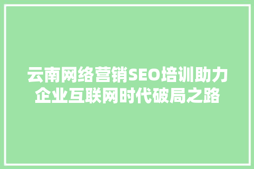 云南网络营销SEO培训助力企业互联网时代破局之路