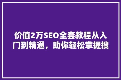 价值2万SEO全套教程从入门到精通，助你轻松掌握搜索引擎优化