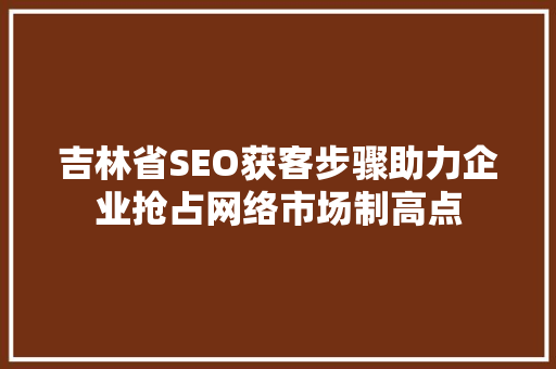 吉林省SEO获客步骤助力企业抢占网络市场制高点