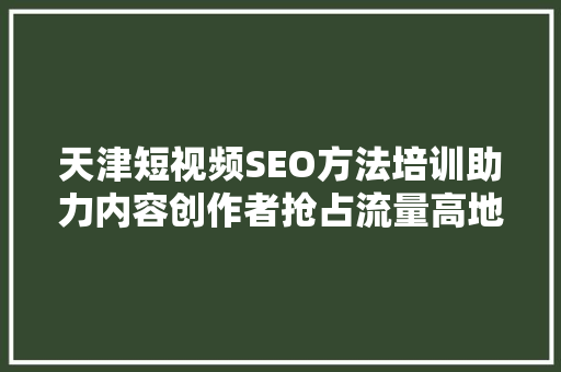 天津短视频SEO方法培训助力内容创作者抢占流量高地