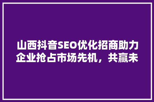 山西抖音SEO优化招商助力企业抢占市场先机，共赢未来