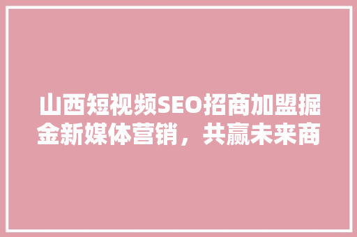 山西短视频SEO招商加盟掘金新媒体营销，共赢未来商机