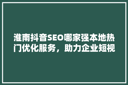 淮南抖音SEO哪家强本地热门优化服务，助力企业短视频营销腾飞