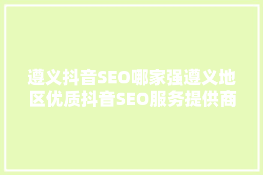 遵义抖音SEO哪家强遵义地区优质抖音SEO服务提供商