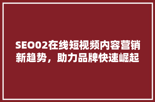SEO02在线短视频内容营销新趋势，助力品牌快速崛起
