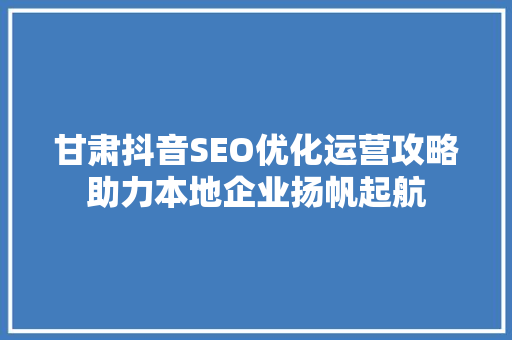 甘肃抖音SEO优化运营攻略助力本地企业扬帆起航