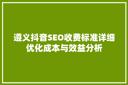 遵义抖音SEO收费标准详细优化成本与效益分析