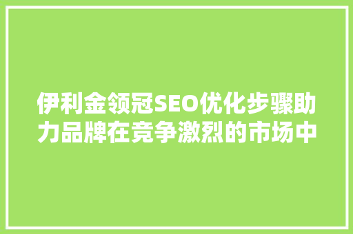 伊利金领冠SEO优化步骤助力品牌在竞争激烈的市场中脱颖而出