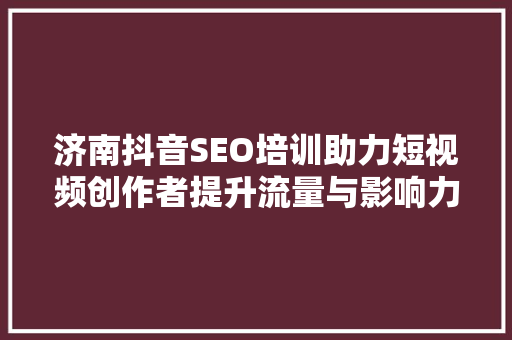 济南抖音SEO培训助力短视频创作者提升流量与影响力