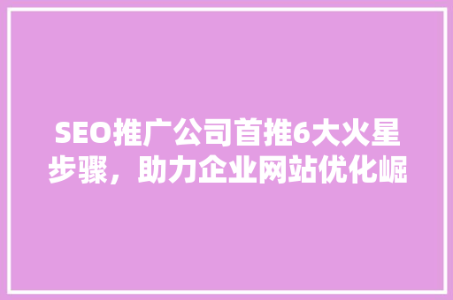 SEO推广公司首推6大火星步骤，助力企业网站优化崛起