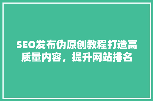 SEO发布伪原创教程打造高质量内容，提升网站排名