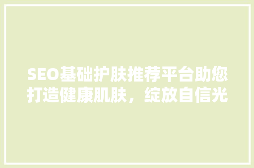 SEO基础护肤推荐平台助您打造健康肌肤，绽放自信光彩