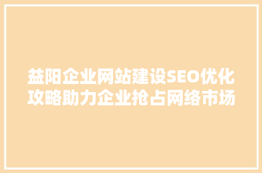 益阳企业网站建设SEO优化攻略助力企业抢占网络市场高地