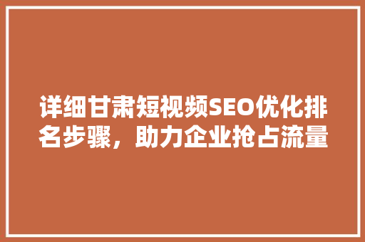 详细甘肃短视频SEO优化排名步骤，助力企业抢占流量高地