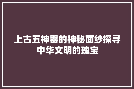上古五神器的神秘面纱探寻中华文明的瑰宝