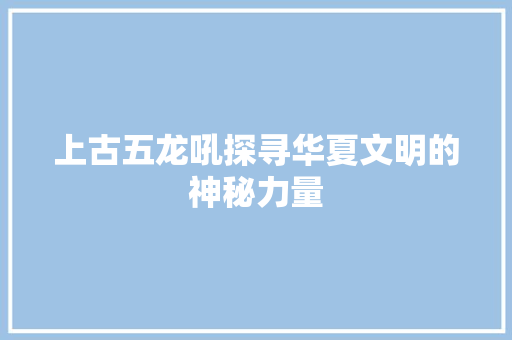 上古五龙吼探寻华夏文明的神秘力量